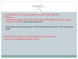 Contd…
3-Amplification( or gene expression analysis of whole or part of genome )
Methods are-
 -PCR for DNA samples, RT- PCR for RNA samples , RT- qPCR *to make and quantify
cDNA after every cycle using cDNA synthesis kit.
PCR machine controls temperature. In PCR tube add dNTs, primers**, DNA polymerase,
buffer.
*q PCR for known mutations and sequencing for unknown mutations.
**primers for amplification of selective genes
 