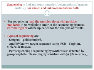 Sequencing to find and study mutation/polymorphism/ genetic
make up for known and unknown mutations both
 For sequencing load the samples along with positive
standards in 96 well plate and run the sequencing protocol.
Chromatogram will be uploaded for the analysis of results.
 Types of sequencing are
Sangers – gold standard,
Amplify known target sequence using PCR –TaqMan,
Molecular Beacon
Pyrosequencing ( sequencing by synthesis so detected by
pyrophosphate release; highly sensitive with99.9% accuracy),
 