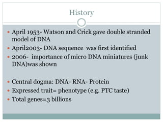 History
 April 1953- Watson and Crick gave double stranded
model of DNA
 April2003- DNA sequence was first identified
 2006- importance of micro DNA miniatures (junk
DNA)was shown
 Central dogma: DNA- RNA- Protein
 Expressed trait= phenotype (e.g. PTC taste)
 Total genes=3 billions
 