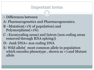 Important terms
 Differences between
A- Pharmacogenetics and Pharmacogenomics.
B –Mutation(<1% of population) and
Polymorphism(>1%)
C –Exon(coding areas) and Intron (non coding areas
removed through RNA splcing))
D- Junk DNA= non coding DNA
E- Wild allele( most common allele in population
which encodes phenotype , shown as +) and Mutant
allele
 