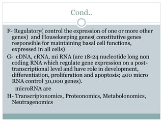 Cond..
F- Regulatory( control the expression of one or more other
genes) and Housekeeping genes( constitutive genes
responsible for maintaining basal cell functions,
expressed in all cells)
G- cDNA, cRNA, mi RNA (are 18-24 nucleotide long non
coding RNA which regulate gene expression on a post-
transcriptional level and have role in development,
differentiation, proliferation and apoptosis; 400 micro
RNA control 30,000 genes).
microRNA are
H- Transcriptonomics, Proteonomics, Metabolonomics,
Neutragenomics
 