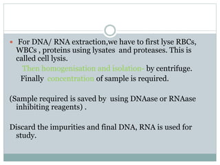  For DNA/ RNA extraction,we have to first lyse RBCs,
WBCs , proteins using lysates and proteases. This is
called cell lysis.
Then homogenisation and isolation- by centrifuge.
Finally concentration of sample is required.
(Sample required is saved by using DNAase or RNAase
inhibiting reagents) .
Discard the impurities and final DNA, RNA is used for
study.
 