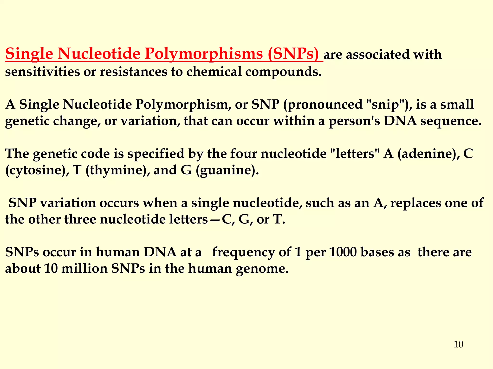 10
Single Nucleotide Polymorphisms (SNPs) are associated with
sensitivities or resistances to chemical compounds.
A Single Nucleotide Polymorphism, or SNP (pronounced "snip"), is a small
genetic change, or variation, that can occur within a person's DNA sequence.
The genetic code is specified by the four nucleotide "letters" A (adenine), C
(cytosine), T (thymine), and G (guanine).
SNP variation occurs when a single nucleotide, such as an A, replaces one of
the other three nucleotide letters—C, G, or T.
SNPs occur in human DNA at a frequency of 1 per 1000 bases as there are
about 10 million SNPs in the human genome.
 