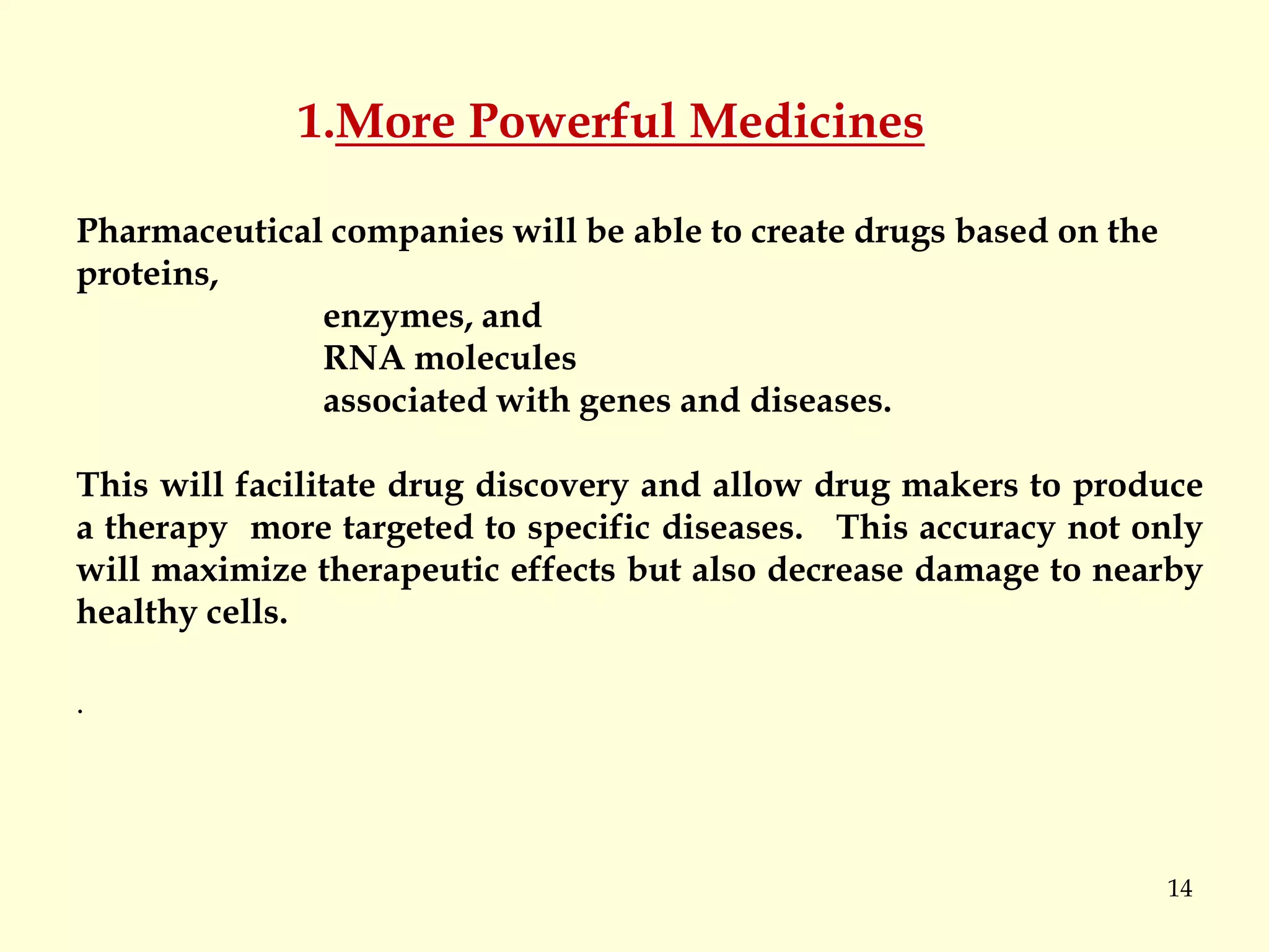 14
1.More Powerful Medicines
Pharmaceutical companies will be able to create drugs based on the
proteins,
enzymes, and
RNA molecules
associated with genes and diseases.
This will facilitate drug discovery and allow drug makers to produce
a therapy more targeted to specific diseases. This accuracy not only
will maximize therapeutic effects but also decrease damage to nearby
healthy cells.
.
 