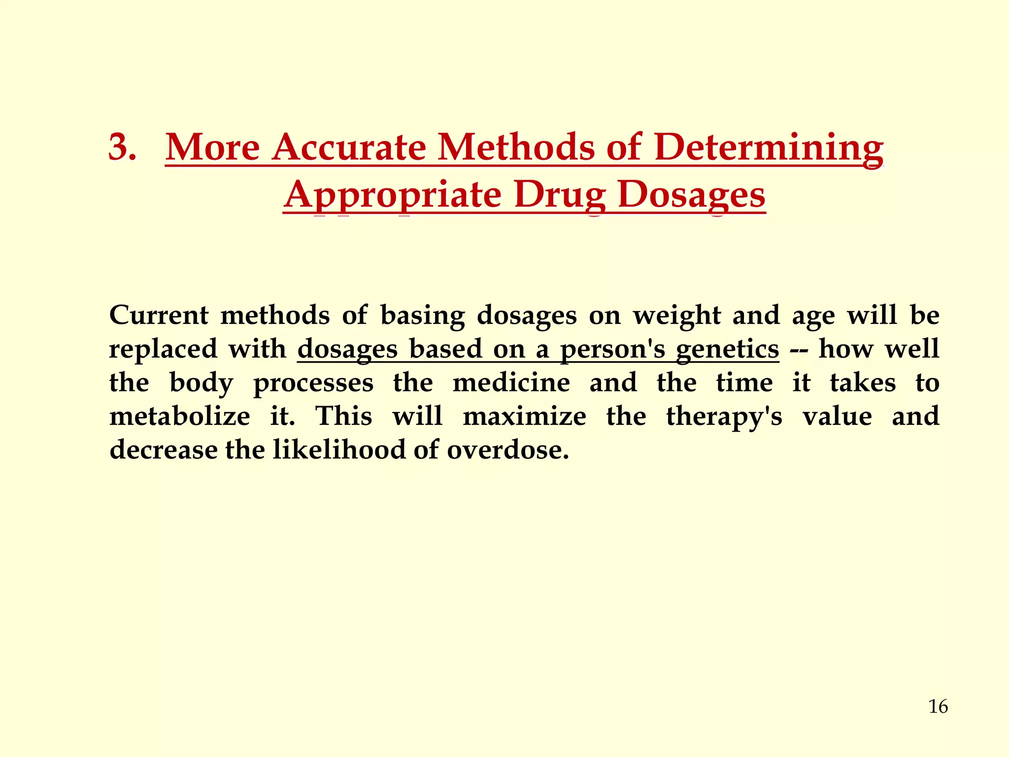 16
3. More Accurate Methods of Determining
Appropriate Drug Dosages
Current methods of basing dosages on weight and age will be
replaced with dosages based on a person's genetics -- how well
the body processes the medicine and the time it takes to
metabolize it. This will maximize the therapy's value and
decrease the likelihood of overdose.
 