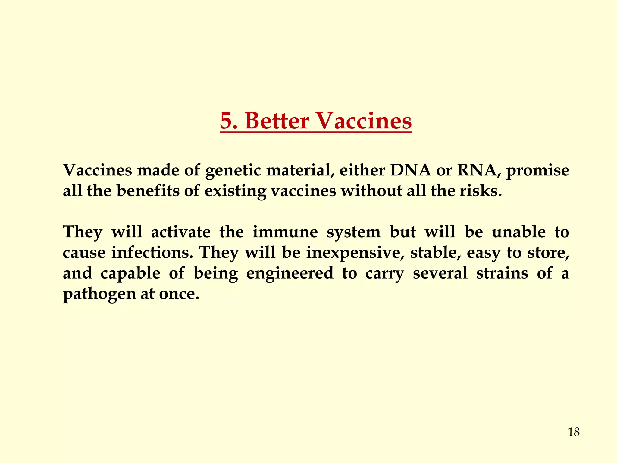 18
5. Better Vaccines
Vaccines made of genetic material, either DNA or RNA, promise
all the benefits of existing vaccines without all the risks.
They will activate the immune system but will be unable to
cause infections. They will be inexpensive, stable, easy to store,
and capable of being engineered to carry several strains of a
pathogen at once.
 
