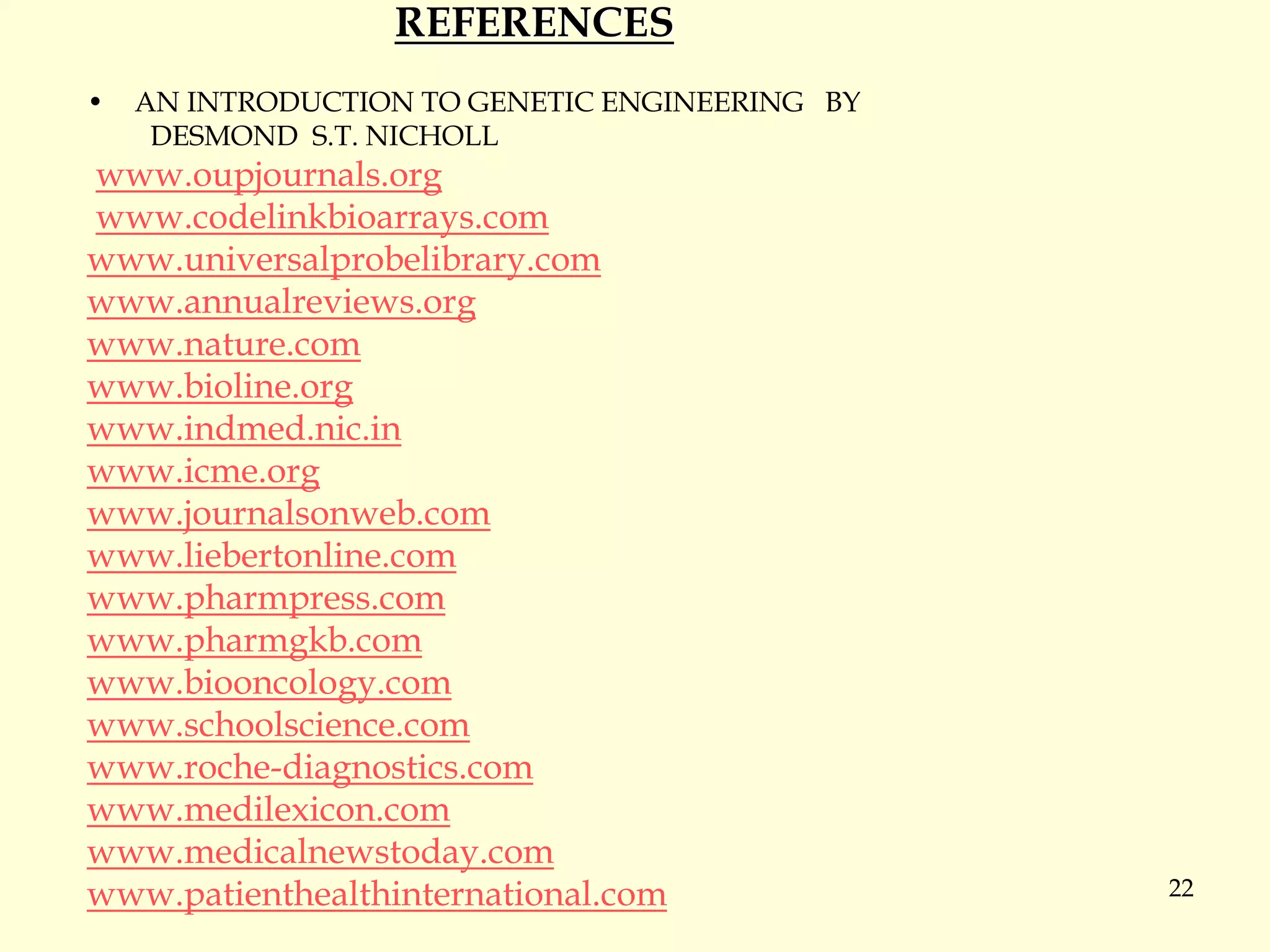 22
REFERENCES
• AN INTRODUCTION TO GENETIC ENGINEERING BY
DESMOND S.T. NICHOLL
www.oupjournals.org
www.codelinkbioarrays.com
www.universalprobelibrary.com
www.annualreviews.org
www.nature.com
www.bioline.org
www.indmed.nic.in
www.icme.org
www.journalsonweb.com
www.liebertonline.com
www.pharmpress.com
www.pharmgkb.com
www.biooncology.com
www.schoolscience.com
www.roche-diagnostics.com
www.medilexicon.com
www.medicalnewstoday.com
www.patienthealthinternational.com
 