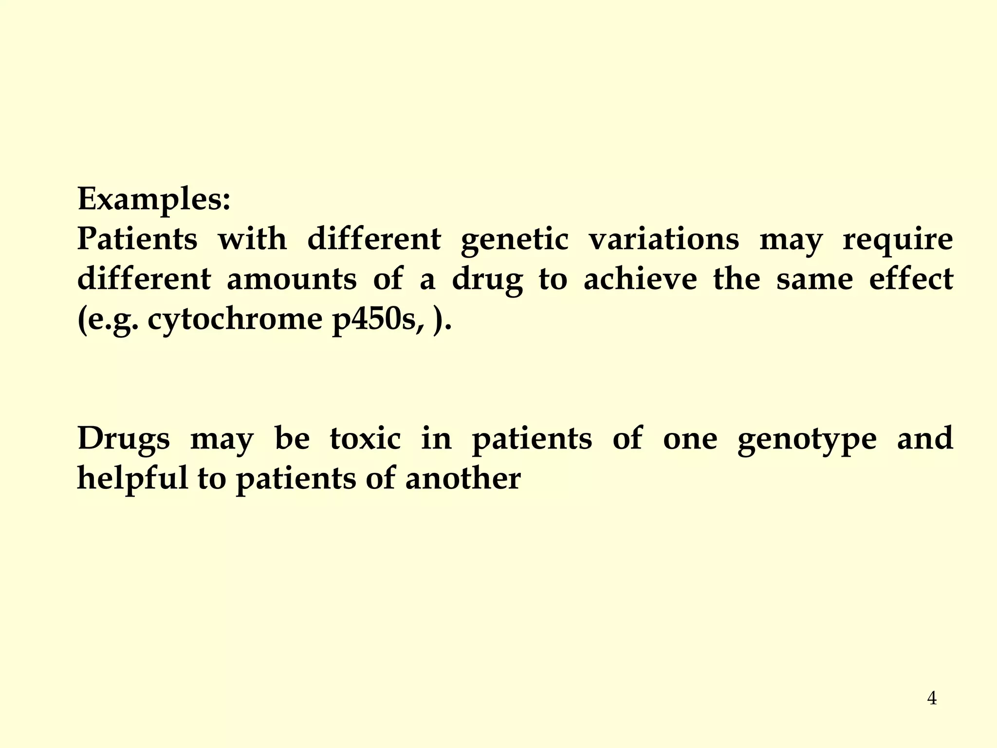 4
Examples:
Patients with different genetic variations may require
different amounts of a drug to achieve the same effect
(e.g. cytochrome p450s, ).
Drugs may be toxic in patients of one genotype and
helpful to patients of another
 