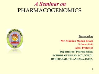 1
A Seminar on
PHARMACOGENOMICS
Presented by
Mr. Madhan Mohan Elsani
M.Pharm., (Ph.D)
Asso. Professor
Departmenof Pharmacology
SCHOOL OF PHARMACY, NNRGI.
HYDERABAD, TELANGANA, INDIA.
 