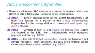 ABC transporters subfamilies
• There are 49 known ABC transporters present in humans which are
classified into 7 families by Human Genome Organization.
1) ABCA ---- Family contains some of the largest transporters. 5 of
them are located in a cluster in the 17q24 chromosome.
Responsible for the transportation of cholesterol and lipids. e.g.
ABCA1,ABCA12.
2) ABCB ---- Consists of four full and seven half transporters . Some
are located in the BBB, liver , mitochondria which transport
peptides and bile. e.g. ABCB5
3) ABCC ---- Consists of 12 full transporters. Used in ion transport, cell
surface receptors, toxin secretion. Includes CFTR protein which
causes cystic fibrosis when deficient. e.g. ABCC6
 
