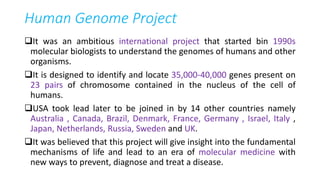 Human Genome Project
It was an ambitious international project that started bin 1990s
molecular biologists to understand the genomes of humans and other
organisms.
It is designed to identify and locate 35,000-40,000 genes present on
23 pairs of chromosome contained in the nucleus of the cell of
humans.
USA took lead later to be joined in by 14 other countries namely
Australia , Canada, Brazil, Denmark, France, Germany , Israel, Italy ,
Japan, Netherlands, Russia, Sweden and UK.
It was believed that this project will give insight into the fundamental
mechanisms of life and lead to an era of molecular medicine with
new ways to prevent, diagnose and treat a disease.
 