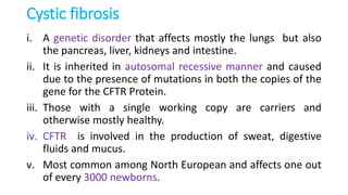 Cystic fibrosis
i. A genetic disorder that affects mostly the lungs but also
the pancreas, liver, kidneys and intestine.
ii. It is inherited in autosomal recessive manner and caused
due to the presence of mutations in both the copies of the
gene for the CFTR Protein.
iii. Those with a single working copy are carriers and
otherwise mostly healthy.
iv. CFTR is involved in the production of sweat, digestive
fluids and mucus.
v. Most common among North European and affects one out
of every 3000 newborns.
 