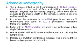 Adrenoleukodystrophy
i. This a disease linked to the X chromosome( X- Linked recessive
inheritance). It is a result of fatty acid buildup caused by the
relevant enzymes not functioning properly, which then causes
damage to the myelin sheath of the nerves, resulting in seizures
and hyperactivity.
ii. It is caused by mutations in the ABCD1 gene located on the X
chromosome that codes for ALD a peroxisomal membrane
transporter protein.
iii. Males with an ABCD1 mutation are hemizygous as they have only a
single X chromosome.
iv. Female carriers will avoid severe manifestations but later may be
symptomatic.
v. Detection of mutation identifies an individual who is affected there
is no genotype-phenotype correlation.
 