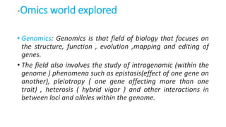-Omics world explored
• Genomics: Genomics is that field of biology that focuses on
the structure, function , evolution ,mapping and editing of
genes.
• The field also involves the study of intragenomic (within the
genome ) phenomena such as epistasis(effect of one gene on
another), pleiotropy ( one gene affecting more than one
trait) , heterosis ( hybrid vigor ) and other interactions in
between loci and alleles within the genome.
 