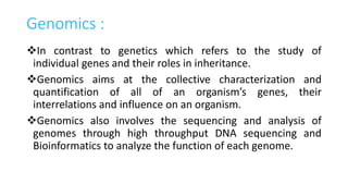Genomics :
In contrast to genetics which refers to the study of
individual genes and their roles in inheritance.
Genomics aims at the collective characterization and
quantification of all of an organism’s genes, their
interrelations and influence on an organism.
Genomics also involves the sequencing and analysis of
genomes through high throughput DNA sequencing and
Bioinformatics to analyze the function of each genome.
 