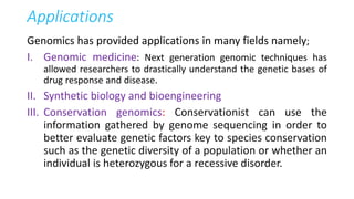 Applications
Genomics has provided applications in many fields namely;
I. Genomic medicine: Next generation genomic techniques has
allowed researchers to drastically understand the genetic bases of
drug response and disease.
II. Synthetic biology and bioengineering
III. Conservation genomics: Conservationist can use the
information gathered by genome sequencing in order to
better evaluate genetic factors key to species conservation
such as the genetic diversity of a population or whether an
individual is heterozygous for a recessive disorder.
 