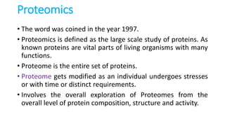 Proteomics
• The word was coined in the year 1997.
• Proteomics is defined as the large scale study of proteins. As
known proteins are vital parts of living organisms with many
functions.
• Proteome is the entire set of proteins.
• Proteome gets modified as an individual undergoes stresses
or with time or distinct requirements.
• Involves the overall exploration of Proteomes from the
overall level of protein composition, structure and activity.
 