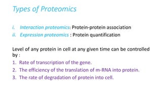 Types of Proteomics
i. Interaction proteomics: Protein-protein association
ii. Expression proteomics : Protein quantification
Level of any protein in cell at any given time can be controlled
by :
1. Rate of transcription of the gene.
2. The efficiency of the translation of m-RNA into protein.
3. The rate of degradation of protein into cell.
 