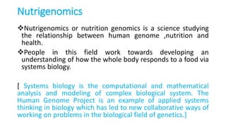 Nutrigenomics
Nutrigenomics or nutrition genomics is a science studying
the relationship between human genome ,nutrition and
health.
People in this field work towards developing an
understanding of how the whole body responds to a food via
systems biology.
[ Systems biology is the computational and mathematical
analysis and modeling of complex biological system. The
Human Genome Project is an example of applied systems
thinking in biology which has led to new collaborative ways of
working on problems in the biological field of genetics.]
 