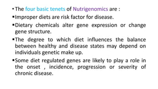• The four basic tenets of Nutrigenomics are :
Improper diets are risk factor for disease.
Dietary chemicals alter gene expression or change
gene structure.
The degree to which diet influences the balance
between healthy and disease states may depend on
individuals genetic make up.
Some diet regulated genes are likely to play a role in
the onset , incidence, progression or severity of
chronic disease.
 
