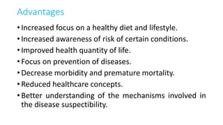 Advantages
• Increased focus on a healthy diet and lifestyle.
• Increased awareness of risk of certain conditions.
• Improved health quantity of life.
• Focus on prevention of diseases.
• Decrease morbidity and premature mortality.
• Reduced healthcare concepts.
• Better understanding of the mechanisms involved in
the disease suspectibility.
 