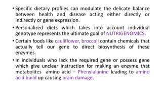 • Specific dietary profiles can modulate the delicate balance
between health and disease acting either directly or
indirectly or gene expression.
• Personalized diets which takes into account individual
genotype represents the ultimate goal of NUTRIGENOMICS.
• Certain foods like cauliflower, broccoli contain chemicals that
actually tell our gene to direct biosynthesis of these
enzymes.
• In individuals who lack the required gene or possess gene
which give unclear instruction for making an enzyme that
metabolites amino acid – Phenylalanine leading to amino
acid build up causing brain damage.
 