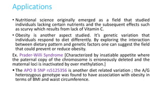 Applications
• Nutritional science originally emerged as a field that studied
individuals lacking certain nutrients and the subsequent effects such
as scurvy which results from lack of Vitamin C.
• Obesity is another aspect studied. It’s genetic variation that
individuals respond to diet differently. By exploring the interaction
between dietary pattern and genetic factors one can suggest the field
that could prevent or reduce obesity.
Ex. Prader-Willi Syndrome [Characterized by insatiable appetite where
the paternal copy of the chromosome is erroneously deleted and the
maternal loci is inactivated by over methylation.]
 The APO B SNP rs5125356 is another diet related variation ; the A/G
heterozygous genotype was found to have association with obesity in
terms of BMI and waist circumference.
 