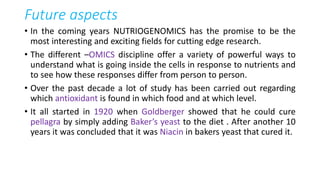 Future aspects
• In the coming years NUTRIOGENOMICS has the promise to be the
most interesting and exciting fields for cutting edge research.
• The different –OMICS discipline offer a variety of powerful ways to
understand what is going inside the cells in response to nutrients and
to see how these responses differ from person to person.
• Over the past decade a lot of study has been carried out regarding
which antioxidant is found in which food and at which level.
• It all started in 1920 when Goldberger showed that he could cure
pellagra by simply adding Baker’s yeast to the diet . After another 10
years it was concluded that it was Niacin in bakers yeast that cured it.
 