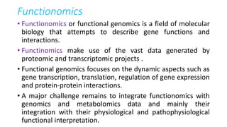 Functionomics
• Functionomics or functional genomics is a field of molecular
biology that attempts to describe gene functions and
interactions.
• Functinomics make use of the vast data generated by
proteomic and transcriptomic projects .
• Functional genomics focuses on the dynamic aspects such as
gene transcription, translation, regulation of gene expression
and protein-protein interactions.
• A major challenge remains to integrate functionomics with
genomics and metabolomics data and mainly their
integration with their physiological and pathophysiological
functional interpretation.
 