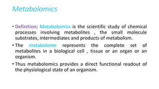 Metabolomics
• Definition: Metabolomics is the scientific study of chemical
processes involving metabolites , the small molecule
substrates, intermediates and products of metabolism.
• The metabolome represents the complete set of
metabolites in a biological cell , tissue or an organ or an
organism.
• Thus metabolomics provides a direct functional readout of
the physiological state of an organism.
 