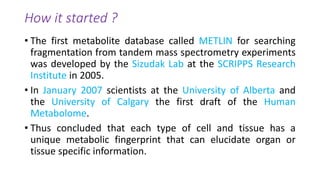 How it started ?
• The first metabolite database called METLIN for searching
fragmentation from tandem mass spectrometry experiments
was developed by the Sizudak Lab at the SCRIPPS Research
Institute in 2005.
• In January 2007 scientists at the University of Alberta and
the University of Calgary the first draft of the Human
Metabolome.
• Thus concluded that each type of cell and tissue has a
unique metabolic fingerprint that can elucidate organ or
tissue specific information.
 