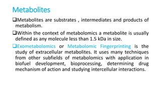 Metabolites
Metabolites are substrates , intermediates and products of
metabolism.
Within the context of metabolomics a metabolite is usually
defined as any molecule less than 1.5 kDa in size.
Exometabolomics or Metabolomic Fingerprinting is the
study of extracellular metabolites. It uses many techniques
from other subfields of metabolomics with application in
biofuel development, bioprocessing, determining drug
mechanism of action and studying intercellular interactions.
 