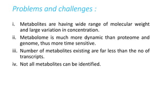 Problems and challenges :
i. Metabolites are having wide range of molecular weight
and large variation in concentration.
ii. Metabolome is much more dynamic than proteome and
genome, thus more time sensitive.
iii. Number of metabolites existing are far less than the no of
transcripts.
iv. Not all metabolites can be identified.
 