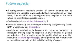 Future aspects:
• If Pathognomonic metabolic profiles of various diseases can be
identified and validated in various body fluids metabolomics may save
time , cost and effort in obtaining definitive diagnosis in situations
where no other test can provide answer.
• Can be adopted as a minimally invasive tool.
• Improved sensitivity will also be positive using cryogenecially cooled
NMR probes known as Cryoprobes.
• Analysis of metabolites in known stress response pathways by
molecular profiling helps to response to environmental or genetic
perturbations. Thus a multi-metabolite profile obtained from high
resolution MS(Mass Spectroscopy) offers potential for identification
of robust biomarkers to predict radiation toxicity of organs.
 