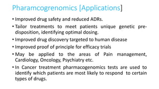 Pharamcogrenomics [Applications]
• Improved drug safety and reduced ADRs.
• Tailor treatments to meet patients unique genetic pre-
disposition, identifying optimal dosing.
• Improved drug discovery targeted to human disease
• Improved proof of principle for efficacy trials
• May be applied to the areas of Pain management,
Cardiology, Oncology, Psychiatry etc.
• In Cancer treatment pharmacogenomics tests are used to
identify which patients are most likely to respond to certain
types of drugs.
 