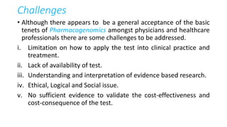 Challenges
• Although there appears to be a general acceptance of the basic
tenets of Pharmacogenomics amongst physicians and healthcare
professionals there are some challenges to be addressed.
i. Limitation on how to apply the test into clinical practice and
treatment.
ii. Lack of availability of test.
iii. Understanding and interpretation of evidence based research.
iv. Ethical, Logical and Social issue.
v. No sufficient evidence to validate the cost-effectiveness and
cost-consequence of the test.
 