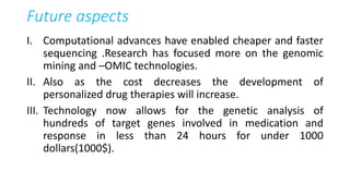 Future aspects
I. Computational advances have enabled cheaper and faster
sequencing .Research has focused more on the genomic
mining and –OMIC technologies.
II. Also as the cost decreases the development of
personalized drug therapies will increase.
III. Technology now allows for the genetic analysis of
hundreds of target genes involved in medication and
response in less than 24 hours for under 1000
dollars(1000$).
 