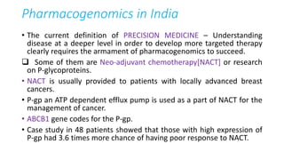 Pharmacogenomics in India
• The current definition of PRECISION MEDICINE – Understanding
disease at a deeper level in order to develop more targeted therapy
clearly requires the armament of pharmacogenomics to succeed.
 Some of them are Neo-adjuvant chemotherapy[NACT] or research
on P-glycoproteins.
• NACT is usually provided to patients with locally advanced breast
cancers.
• P-gp an ATP dependent efflux pump is used as a part of NACT for the
management of cancer.
• ABCB1 gene codes for the P-gp.
• Case study in 48 patients showed that those with high expression of
P-gp had 3.6 times more chance of having poor response to NACT.
 