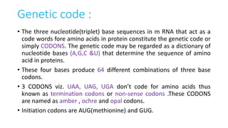 Genetic code :
• The three nucleotide(triplet) base sequences in m RNA that act as a
code words fore amino acids in protein constitute the genetic code or
simply CODONS. The genetic code may be regarded as a dictionary of
nucleotide bases (A,G,C &U) that determine the sequence of amino
acid in proteins.
• These four bases produce 64 different combinations of three base
codons.
• 3 CODONS viz. UAA, UAG, UGA don’t code for amino acids thus
known as termination codons or non-sense codons .These CODONS
are named as amber , ochre and opal codons.
• Initiation codons are AUG(methionine) and GUG.
 