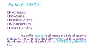 World of -OMICS :
PROTEOMICS
GENOMICS
NUTRIGENOMICS
METABOLOMICS
FUNCTIONOMICS
The suffix –OMICS itself means the field of study in
Biology. At the same time the suffix –OME is used to address
the objects of study of such fields as PROTEOME , GENOME
etc.
 
