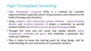High Throughput Screening
• High Throughput screening (HTS) is a method for scientific
experimentation especially used in drug discovery and relevant to the
fields of biology and chemistry.
• Using robotics, data processing control software , liquid handling
devices and sensitive detectors it allows a researcher to quickly
conduct millions of chemical, genetic or pharmacological tests.
• Through this tests one can easily and rapidly identify active
compounds, antibodies or genes that modulate a particular bio-
molecular pathway.
• Thus it helps to know the starting point for drug design and for
understanding the non-interaction of a particular location.
 