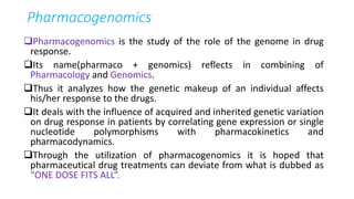 Pharmacogenomics
Pharmacogenomics is the study of the role of the genome in drug
response.
Its name(pharmaco + genomics) reflects in combining of
Pharmacology and Genomics.
Thus it analyzes how the genetic makeup of an individual affects
his/her response to the drugs.
It deals with the influence of acquired and inherited genetic variation
on drug response in patients by correlating gene expression or single
nucleotide polymorphisms with pharmacokinetics and
pharmacodynamics.
Through the utilization of pharmacogenomics it is hoped that
pharmaceutical drug treatments can deviate from what is dubbed as
“ONE DOSE FITS ALL”.
 