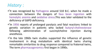 History :
It was recognized by Pythagoras around 510 B.C. when he made a
connection between the dangers of fava bean ingestion with
hemolytic anemia and oxidative stress.This was later validated to the
deficiency of G6PD deficiency.
In 1956 reports of prolonged paralysis and fatal reactions linked to
genetic variation in patients who lacked butyryl-cholinesterase
following administration of succinylcholine injection during
anesthesia.
In the late 1960s twin studies supported the influence of genetic
involvement in drug metabolism with identical twins sharing
remarkable similarities to drug response compared to fraternal twins,
The term pharmacogenomics first began in 1990s.
 