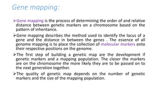 Gene mapping:
Gene mapping is the process of determining the order of and relative
distance between genetic markers on a chromosome based on the
pattern of inheritance.
Gene mapping describes the method used to identify the locus of a
gene and the distance in between the genes . The essence of all
genome mapping is to place the collection of molecular markers onto
their respective positions on the genome.
The first step of building a genetic map are the development if
genetic markers and a mapping population. The closer the markers
are on the chromosome the more likely they are to be passed on to
the next generation together.
The quality of genetic map depends on the number of genetic
markers and the size of the mapping population.
 