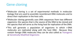 Gene cloning
Molecular cloning is a set of experimental methods in molecular
biology that are used to assemble recombinant DNA molecules and to
direct their replication in the host cells.
Molecular cloning generally uses DNA sequences from two different
organisms: the species that is the source of the DNA to be cloned and
the species that will serve as the living host for replication of the DNA.
This will generate a population of organisms in which r-DNA
molecules are replicated along with the host DNA . Because they
contain foreign DNA molecules they can be also called as Transgenic
or Genetically Modified Organisms
 