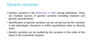 Genetic variation
• Genetic variation is the difference in DNA among individuals. There
are multiple sources of genetic variation including mutation and
genetic recombination.
• Identification of genetic variation can be carried out by the variation
in the phenotypic characters in either quantitative traits or discrete
traits.
• Genetic variation can be studied by the variation in the order of the
bases in the nucleotide of genes.
 