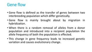 Gene flow
• Gene flow is defined as the transfer of genes between two
interbreeding population which differ genetically.
• Gene flow is mainly brought about by migration in
hybridization.
• When there is a random removal of alleles from a donor
population and introduced into a recipient population the
allele frequency of both the population is effected.
• This change in gene frequency leads to increased genetic
variation and causes evolutionary change.
 