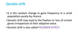 Genetic drift
• It is the random change in gene frequency in a small
population purely by chance.
• Genetic drift may lead to the fixation or loss of certain
genes irrespective of their adaptive value.
• Genetic drift is also called FOUNDER EFFECT.
 