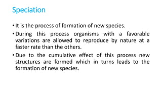 Speciation
• It is the process of formation of new species.
• During this process organisms with a favorable
variations are allowed to reproduce by nature at a
faster rate than the others.
• Due to the cumulative effect of this process new
structures are formed which in turns leads to the
formation of new species.
 
