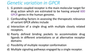 Genetic variation in GPCR
1. G protein coupled receptor is the main molecular target for
drug action which are estimated to be having around 600
GPCR genes in the human genome.
2. Confounding factors in assessing the therapeutic relevance
of variant GPCR alleles include
a) Interaction of a single drug with multiple closely related
receptors.
b) Poorly defined binding pockets to accommodate drug
ligands in different orientations or at alternative receptor
domains
c) Possibility of multiple receptor conformation
d) Multiple signaling pathways engaged by a single receptor.
 